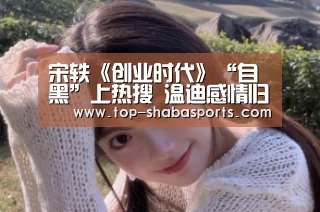 宋轶《创业时代》“自黑”上热搜 温迪感情归属成谜_沙巴体育(图4) 沙巴体育app