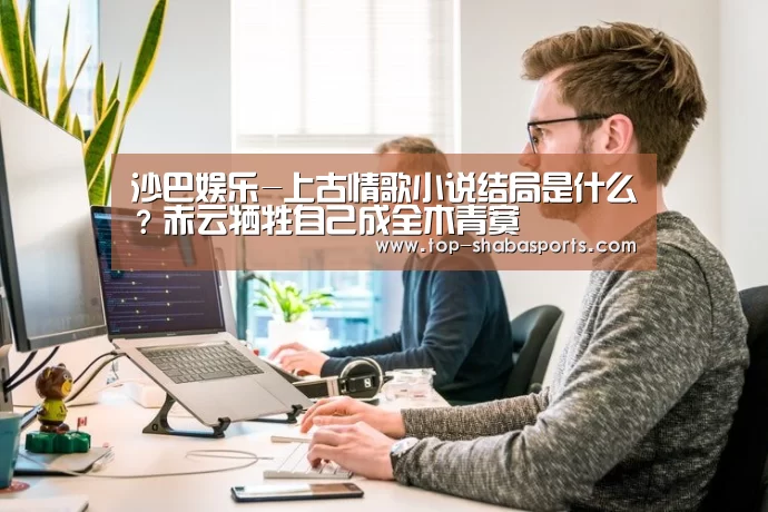 沙巴娱乐-上古情歌小说结局是什么?赤云牺牲自己成全木青寞(图3) 沙巴体育