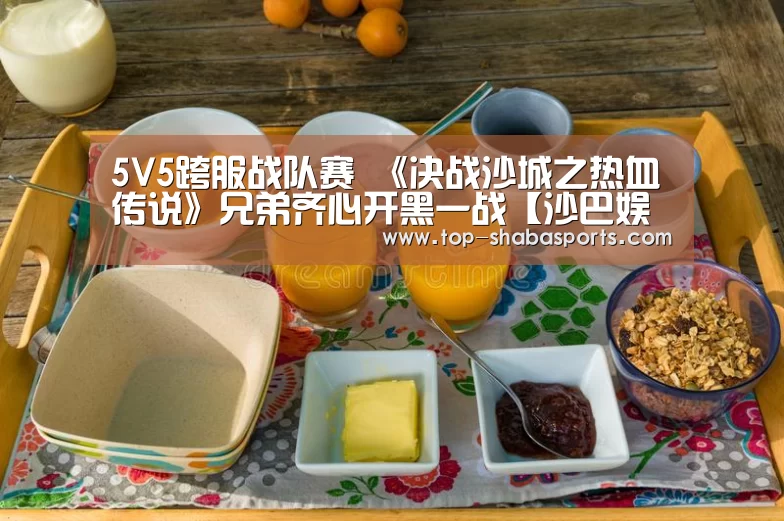 5V5跨服战队赛 《决战沙城之热血传说》兄弟齐心开黑一战【沙巴娱乐】(图4) 沙巴体育